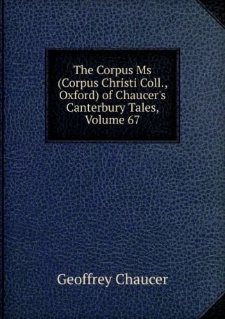 Geoffrey Chaucer The Corpus Ms (Corpus Christi Coll., Oxford) of Chaucer.s Canterbury Tales, Volume 67