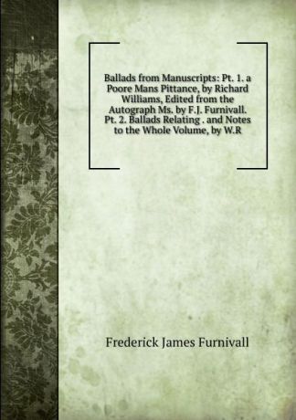 Frederick James Furnivall Ballads from Manuscripts: Pt. 1. a Poore Mans Pittance, by Richard Williams, Edited from the Autograph Ms. by F.J. Furnivall. Pt. 2. Ballads Relating . and Notes to the Whole Volume, by W.R.