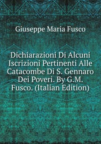 Giuseppe Maria Fusco Dichiarazioni Di Alcuni Iscrizioni Pertinenti Alle Catacombe Di S. Gennaro Dei Poveri. By G.M. Fusco. (Italian Edition)