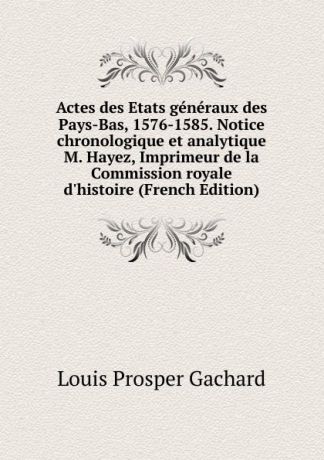 Louis Prosper Gachard Actes des Etats generaux des Pays-Bas, 1576-1585. Notice chronologique et analytique M. Hayez, Imprimeur de la Commission royale d.histoire (French Edition)