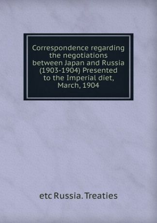 etc Russia. Treaties Correspondence regarding the negotiations between Japan and Russia (1903-1904) Presented to the Imperial diet, March, 1904