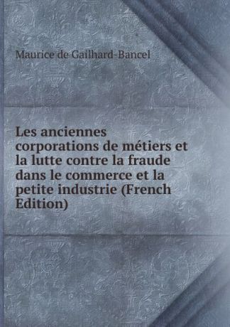 Maurice de Gailhard-Bancel Les anciennes corporations de metiers et la lutte contre la fraude dans le commerce et la petite industrie (French Edition)
