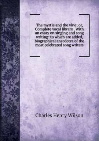 Charles Henry Wilson The myrtle and the vine; or, Complete vocal library . With an essay on singing and song writing: to which are added, biographical anecdotes of the most celebrated song writers