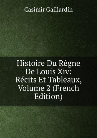 Casimir Gaillardin Histoire Du Regne De Louis Xiv: Recits Et Tableaux, Volume 2 (French Edition)