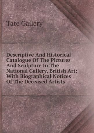 Tate Gallery Descriptive And Historical Catalogue Of The Pictures And Sculpture In The National Gallery, British Art; With Biographical Notices Of The Deceased Artists