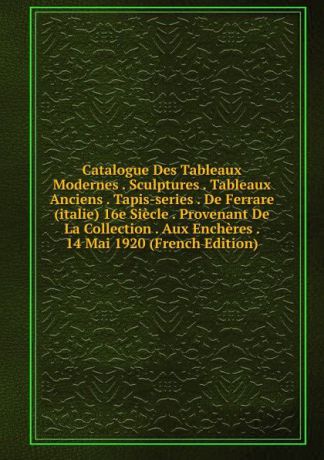 Catalogue Des Tableaux Modernes . Sculptures . Tableaux Anciens . Tapis-series . De Ferrare (italie) 16e Siecle . Provenant De La Collection . Aux Encheres . 14 Mai 1920 (French Edition)