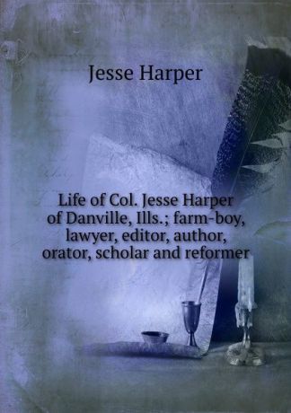 Jesse Harper Life of Col. Jesse Harper of Danville, Ills.; farm-boy, lawyer, editor, author, orator, scholar and reformer