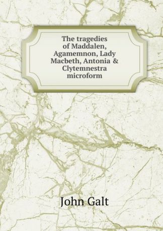 Galt John The tragedies of Maddalen, Agamemnon, Lady Macbeth, Antonia . Clytemnestra microform