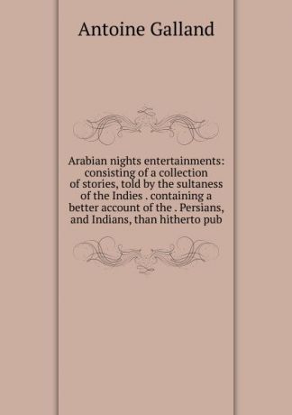 Antoine Galland Arabian nights entertainments: consisting of a collection of stories, told by the sultaness of the Indies . containing a better account of the . Persians, and Indians, than hitherto pub