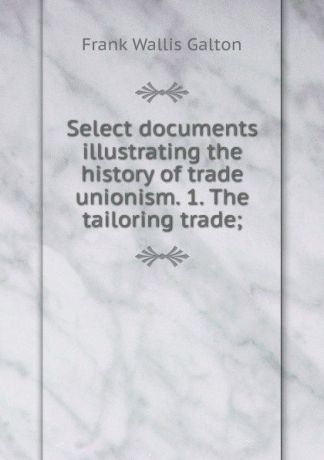 Frank Wallis Galton Select documents illustrating the history of trade unionism. 1. The tailoring trade;