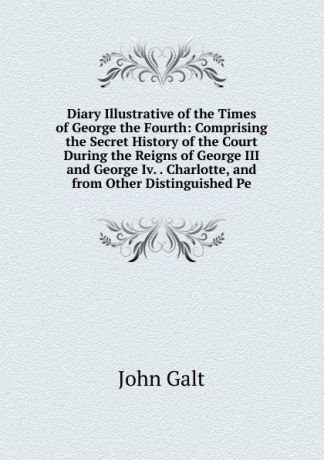 Galt John Diary Illustrative of the Times of George the Fourth: Comprising the Secret History of the Court During the Reigns of George III and George Iv. . Charlotte, and from Other Distinguished Pe