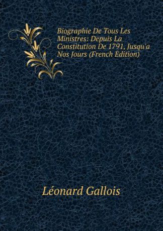 Léonard Gallois Biographie De Tous Les Ministres: Depuis La Constitution De 1791, Jusqu.a Nos Jours (French Edition)
