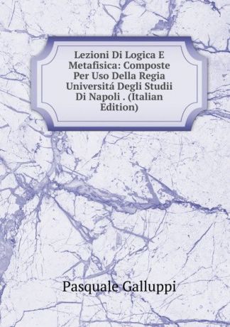 Pasquale Galluppi Lezioni Di Logica E Metafisica: Composte Per Uso Della Regia Universita Degli Studii Di Napoli . (Italian Edition)