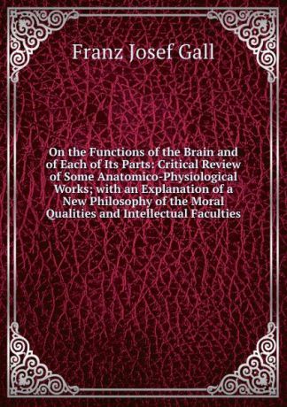 Franz Josef Gall On the Functions of the Brain and of Each of Its Parts: Critical Review of Some Anatomico-Physiological Works; with an Explanation of a New Philosophy of the Moral Qualities and Intellectual Faculties