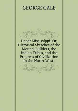 George Gale Upper Mississippi: Or, Historical Sketches of the Mound-Builders, the Indian Tribes, and the Progress of Civilization in the North-West;
