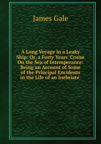 James Gale A Long Voyage in a Leaky Ship: Or, a Forty Years. Cruise On the Sea of Intemperance: Being an Account of Some of the Principal Encidents in the Life of an Inebriate .