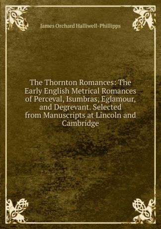 J. O. Halliwell-Phillipps The Thornton Romances: The Early English Metrical Romances of Perceval, Isumbras, Eglamour, and Degrevant. Selected from Manuscripts at Lincoln and Cambridge