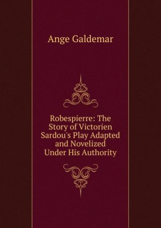 Ange Galdemar Robespierre: The Story of Victorien Sardou.s Play Adapted and Novelized Under His Authority