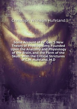 Christoph Wilhelm Hufeland Some Account of Dr. Gall.S New Theory of Physiognomy, Founded Upon the Anatomy and Physiology of the Brain, and the Form of the Skull: With the Critical Strictures of C.W. Hufeland, M.D.