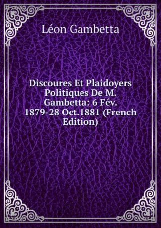 Léon Gambetta Discoures Et Plaidoyers Politiques De M. Gambetta: 6 Fev. 1879-28 Oct.1881 (French Edition)