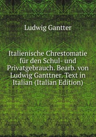 Ludwig Gantter Italienische Chrestomatie fur den Schul- und Privatgebrauch. Bearb. von Ludwig Ganttner. Text in Italian (Italian Edition)