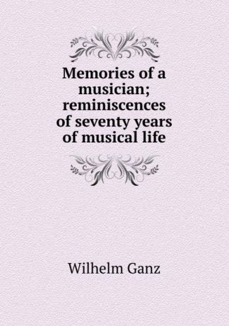 Wilhelm Ganz Memories of a musician; reminiscences of seventy years of musical life