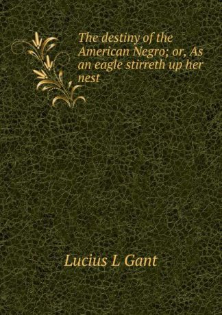Lucius L Gant The destiny of the American Negro; or, As an eagle stirreth up her nest