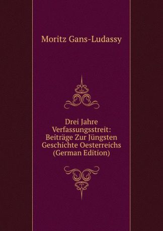 Moritz Gans-Ludassy Drei Jahre Verfassungsstreit: Beitrage Zur Jungsten Geschichte Oesterreichs (German Edition)