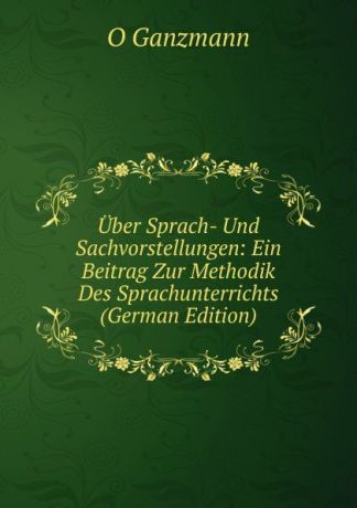 O Ganzmann Uber Sprach- Und Sachvorstellungen: Ein Beitrag Zur Methodik Des Sprachunterrichts (German Edition)