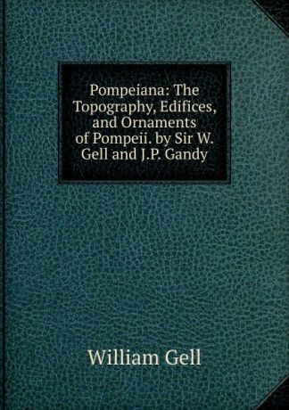 William Gell Pompeiana: The Topography, Edifices, and Ornaments of Pompeii. by Sir W. Gell and J.P. Gandy