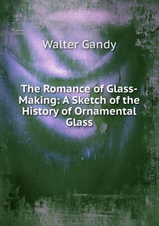 Walter Gandy The Romance of Glass-Making: A Sketch of the History of Ornamental Glass