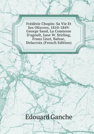 Edouard Ganche Frederie Chopin: Sa Vie Et Ses OEuvres, 1810-1849: George Sand, La Comtesse D.agoult, Jane W. Stirling, Franz Liszt, Balzac, Delacroix (French Edition)