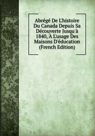 Abrege De L.histoire Du Canada Depuis Sa Decouverte Jusqu.a 1840, A L.usage Des Maisons D.education (French Edition)