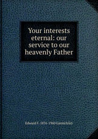 Edward F. 1876-1960 GareschÃ© Your interests eternal: our service to our heavenly Father