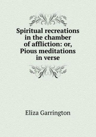 Eliza Garrington Spiritual recreations in the chamber of affliction: or, Pious meditations in verse