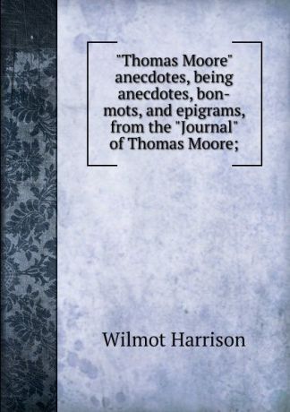 Wilmot Harrison "Thomas Moore" anecdotes, being anecdotes, bon-mots, and epigrams, from the "Journal" of Thomas Moore;