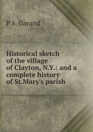 P S. Garand Historical sketch of the village of Clayton, N.Y.: and a complete history of St.Mary.s parish