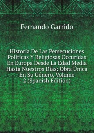 Fernando Garrido Historia De Las Persecuciones Politicas Y Religiosas Occuridas En Europa Desde La Edad Media Hasta Nuestros Dias: Obra Unica En Su Genero, Volume 2 (Spanish Edition)