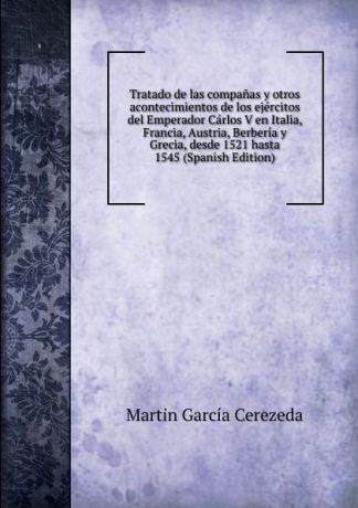 Martín García Cerezeda Tratado de las companas y otros acontecimientos de los ejercitos del Emperador Carlos V en Italia, Francia, Austria, Berberia y Grecia, desde 1521 hasta 1545 (Spanish Edition)