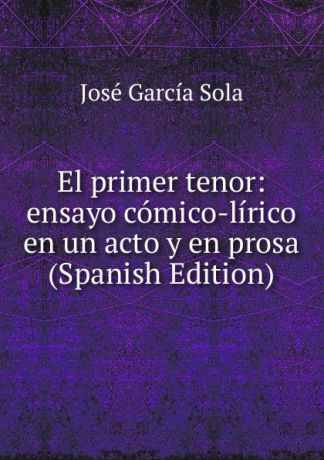 José García Sola El primer tenor: ensayo comico-lirico en un acto y en prosa (Spanish Edition)