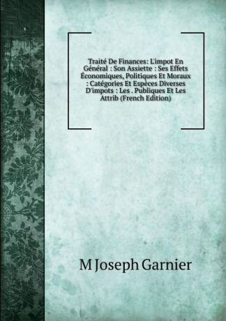 M Joseph Garnier Traite De Finances: L.impot En General : Son Assiette : Ses Effets Economiques, Politiques Et Moraux : Categories Et Especes Diverses D.impots : Les . Publiques Et Les Attrib (French Edition)