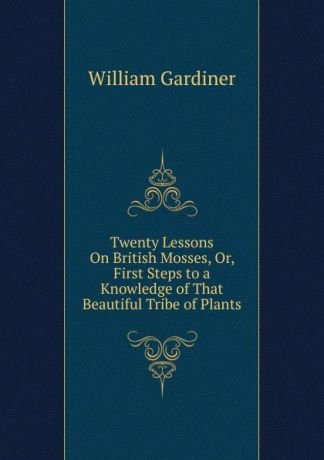 William Gardiner Twenty Lessons On British Mosses, Or, First Steps to a Knowledge of That Beautiful Tribe of Plants