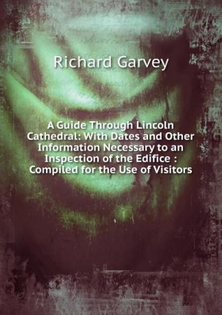 Richard Garvey A Guide Through Lincoln Cathedral: With Dates and Other Information Necessary to an Inspection of the Edifice : Compiled for the Use of Visitors