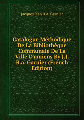 Jacques Jean B.A. Garnier Catalogue Methodique De La Bibliotheque Communale De La Ville D.amiens By J.J.B.a. Garnier (French Edition)