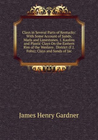 James Henry Gardner Clays in Several Parts of Kentucky: With Some Account of Sands, Marls and Limestones. 1. Kaolins and Plastic Clays On the Eastern Rim of the Western . District (F.J. Fohs); Clays and Sands of Jac