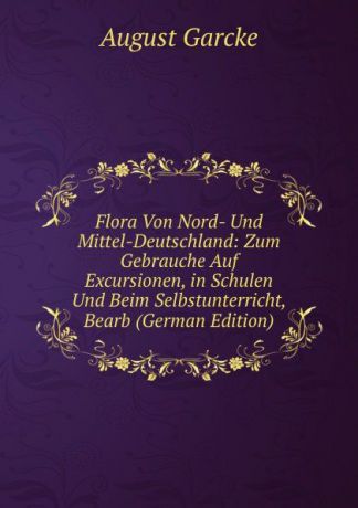 August Garcke Flora Von Nord- Und Mittel-Deutschland: Zum Gebrauche Auf Excursionen, in Schulen Und Beim Selbstunterricht, Bearb (German Edition)
