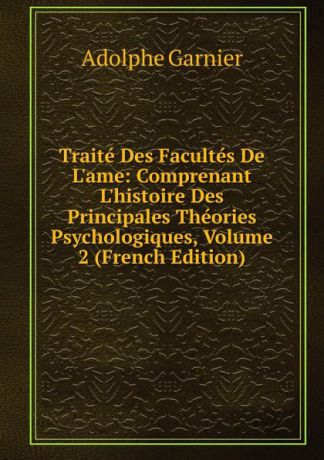 Adolphe Garnier Traite Des Facultes De L.ame: Comprenant L.histoire Des Principales Theories Psychologiques, Volume 2 (French Edition)