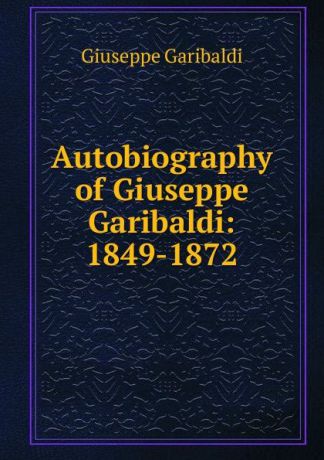 Giuseppe Garibaldi Autobiography of Giuseppe Garibaldi: 1849-1872