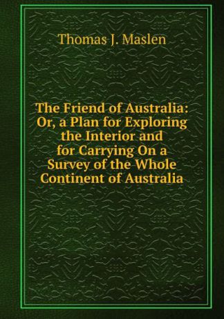Thomas J. Maslen The Friend of Australia: Or, a Plan for Exploring the Interior and for Carrying On a Survey of the Whole Continent of Australia