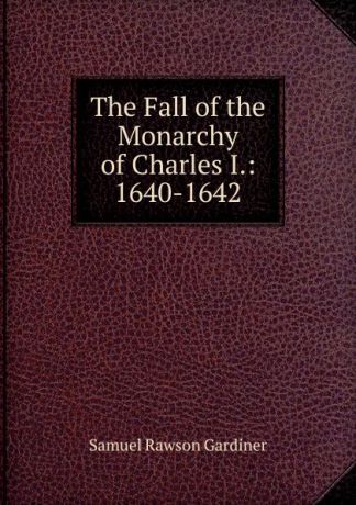 Samuel Rawson Gardiner The Fall of the Monarchy of Charles I.: 1640-1642